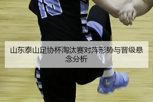 山东泰山足协杯淘汰赛对阵形势与晋级悬念分析